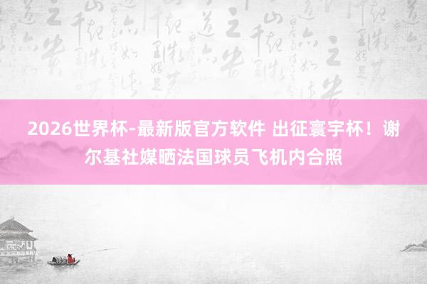 2026世界杯-最新版官方软件 出征寰宇杯!谢尔基社媒晒法国球员飞机内合照