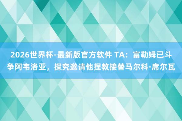 2026世界杯-最新版官方软件 TA：富勒姆已斗争阿韦洛亚，探究邀请他捏教接替马尔科·席尔瓦