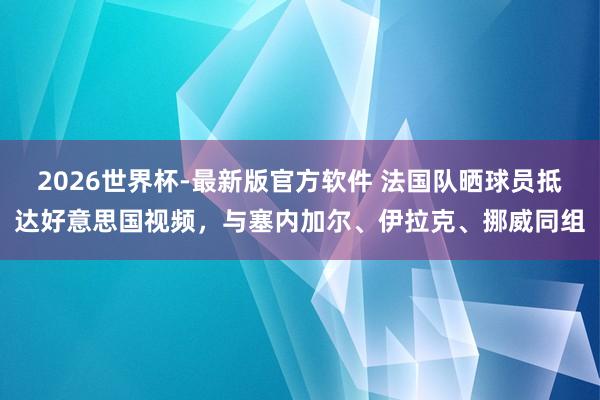 2026世界杯-最新版官方软件 法国队晒球员抵达好意思国视频，与塞内加尔、伊拉克、挪威同组