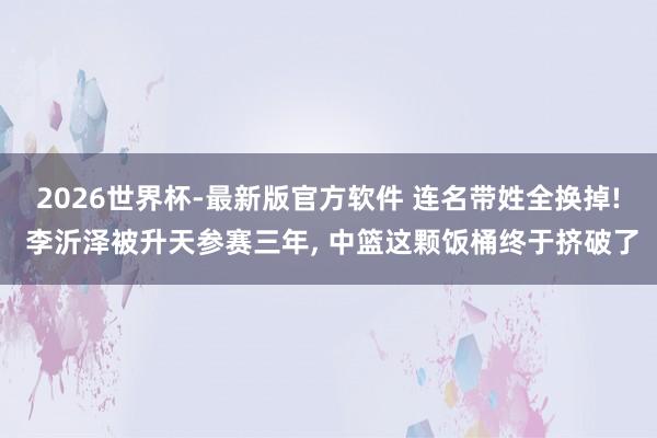 2026世界杯-最新版官方软件 连名带姓全换掉! 李沂泽被升天参赛三年， 中篮这颗饭桶终于挤破了