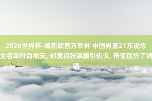 2026世界杯-最新版官方软件 中国男篮21东说念主名单时尚如云， 却莫得张镇麟引热议， 辩驳区炸了锅
