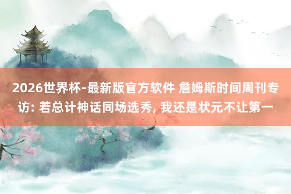 2026世界杯-最新版官方软件 詹姆斯时间周刊专访: 若总计神话同场选秀， 我还是状元不让第一