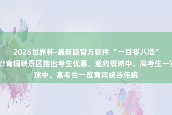 2026世界杯-最新版官方软件 “一百零八塔”借高考试题爆火!青铜峡景区推出考生优惠，邀约寰球中、高考生一览黄河峡谷伟貌