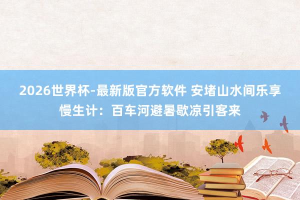 2026世界杯-最新版官方软件 安堵山水间乐享慢生计：百车河避暑歇凉引客来