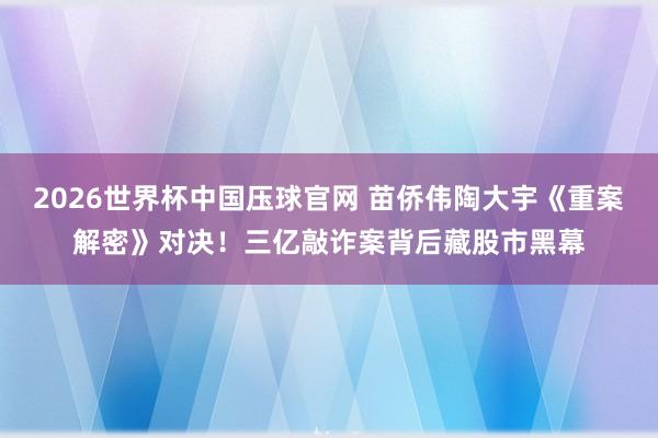 2026世界杯中国压球官网 苗侨伟陶大宇《重案解密》对决！三亿敲诈案背后藏股市黑幕