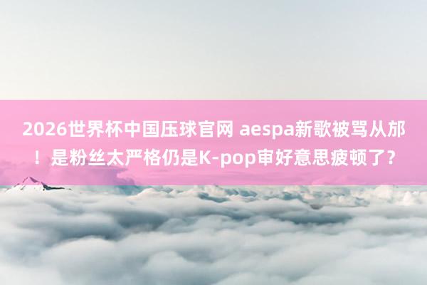 2026世界杯中国压球官网 aespa新歌被骂从邡！是粉丝太严格仍是K-pop审好意思疲顿了？