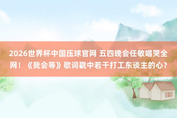 2026世界杯中国压球官网 五四晚会任敏唱哭全网!《我会等》歌词戳中若干打工东谈主的心?