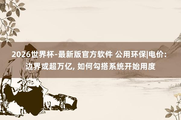 2026世界杯-最新版官方软件 公用环保|电价: 边界或超万亿， 如何勾搭系统开始用度