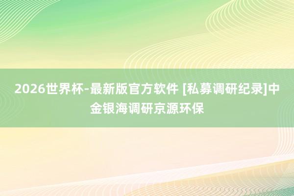 2026世界杯-最新版官方软件 [私募调研纪录]中金银海调研京源环保