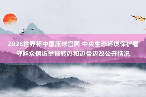 2026世界杯中国压球官网 中央生态环境保护看守群众信访举报转办和边督边改公开情况