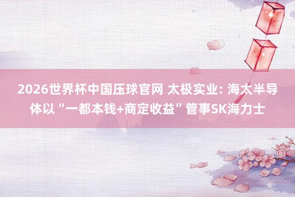 2026世界杯中国压球官网 太极实业: 海太半导体以“一都本钱+商定收益”管事SK海力士