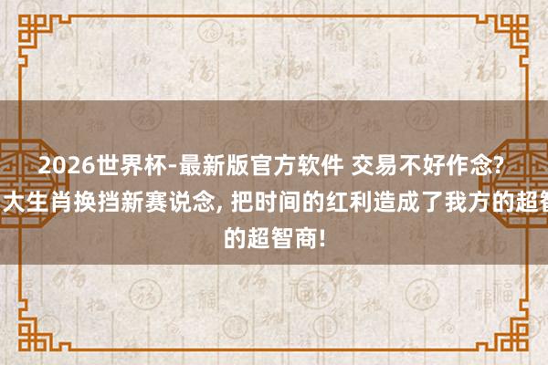 2026世界杯-最新版官方软件 交易不好作念? 这四大生肖换挡新赛说念, 把时间的红利造成了我方的超智商!