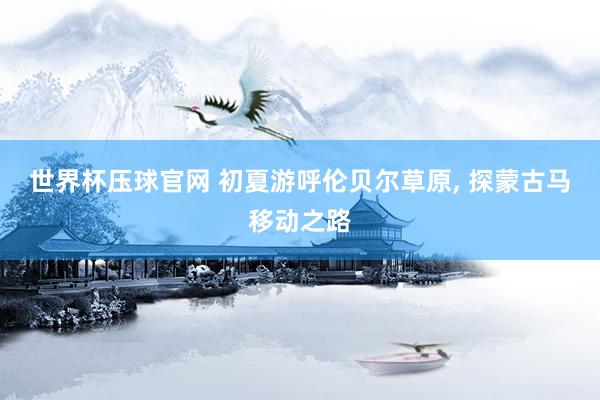 世界杯压球官网 初夏游呼伦贝尔草原， 探蒙古马移动之路