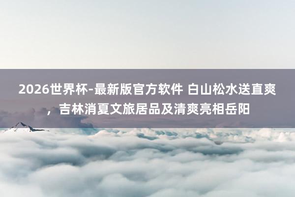 2026世界杯-最新版官方软件 白山松水送直爽，吉林消夏文旅居品及清爽亮相岳阳