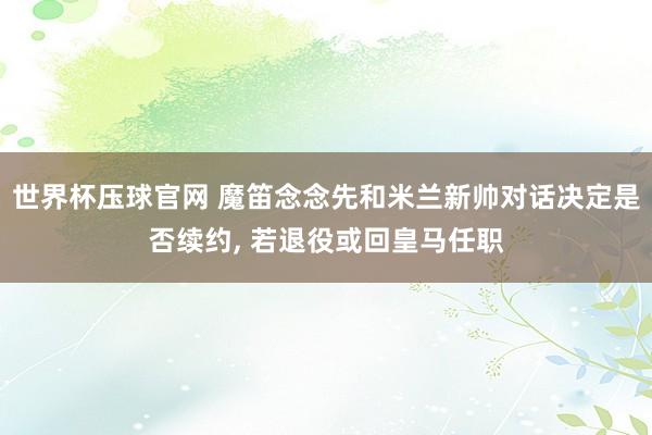 世界杯压球官网 魔笛念念先和米兰新帅对话决定是否续约, 若退役或回皇马任职