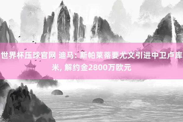 世界杯压球官网 迪马: 斯帕莱蒂要尤文引进中卫卢库米, 解约金2800万欧元