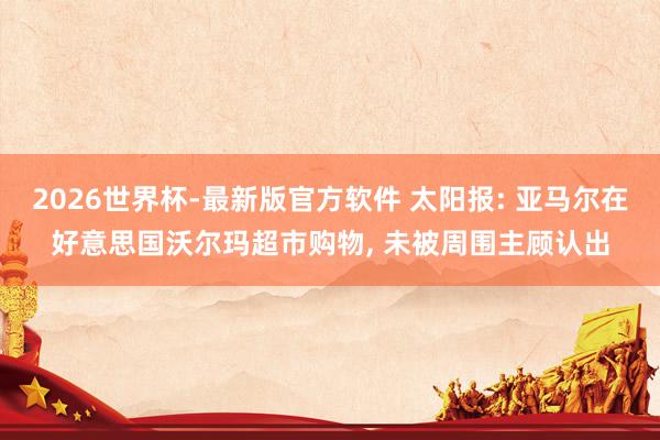 2026世界杯-最新版官方软件 太阳报: 亚马尔在好意思国沃尔玛超市购物， 未被周围主顾认出