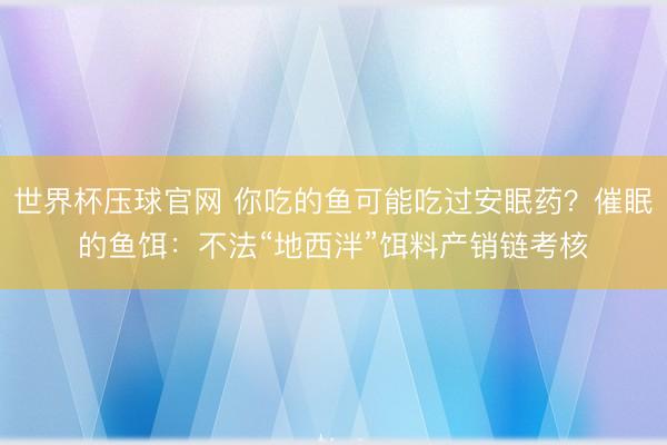 世界杯压球官网 你吃的鱼可能吃过安眠药？催眠的鱼饵：不法“地西泮”饵料产销链考核
