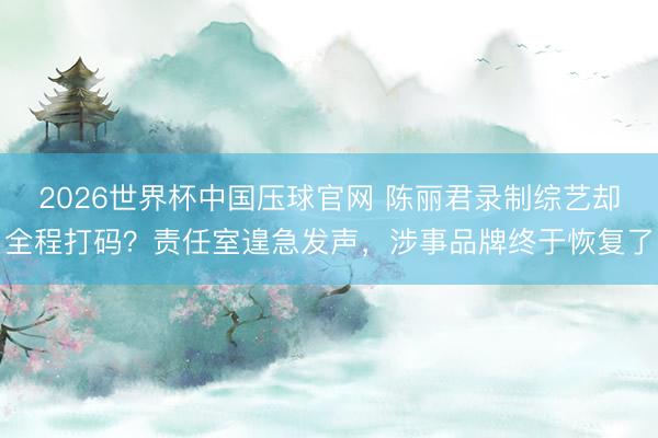 2026世界杯中国压球官网 陈丽君录制综艺却全程打码？责任室遑急发声，涉事品牌终于恢复了