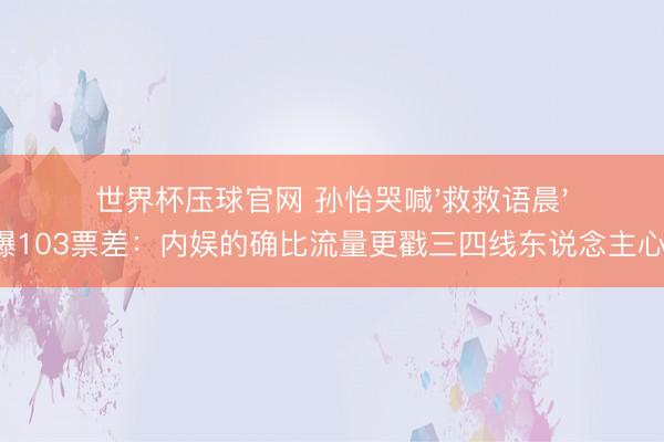 世界杯压球官网 孙怡哭喊'救救语晨'爆103票差：内娱的确比流量更戳三四线东说念主心！