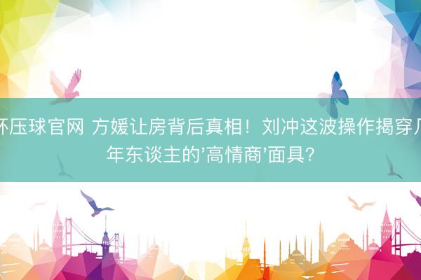 世界杯压球官网 方媛让房背后真相！刘冲这波操作揭穿几许成年东谈主的'高情商'面具？