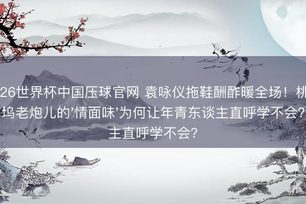 2026世界杯中国压球官网 袁咏仪拖鞋酬酢暖全场！桃花坞老炮儿的'情面味'为何让年青东谈主直呼学不会？
