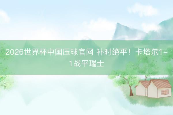 2026世界杯中国压球官网 补时绝平！卡塔尔1-1战平瑞士