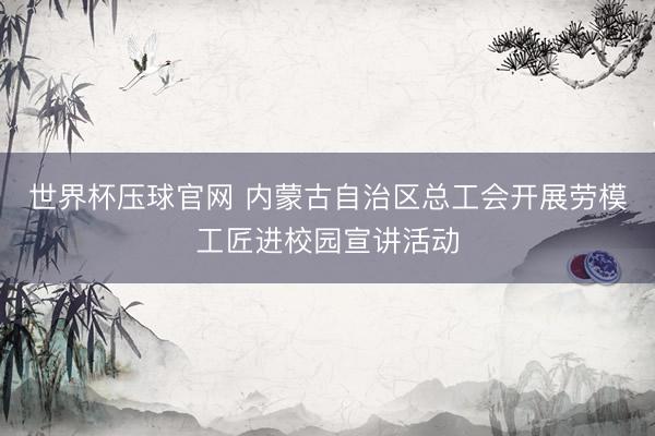 世界杯压球官网 内蒙古自治区总工会开展劳模工匠进校园宣讲活动