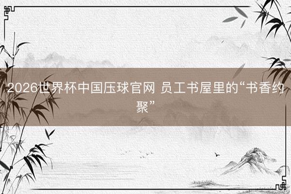 2026世界杯中国压球官网 员工书屋里的“书香约聚”