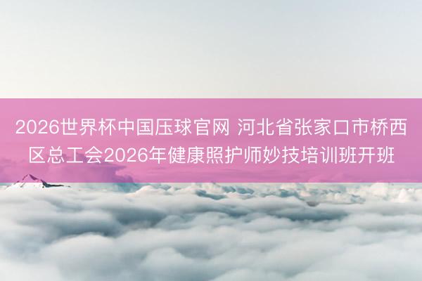 2026世界杯中国压球官网 河北省张家口市桥西区总工会2026年健康照护师妙技培训班开班