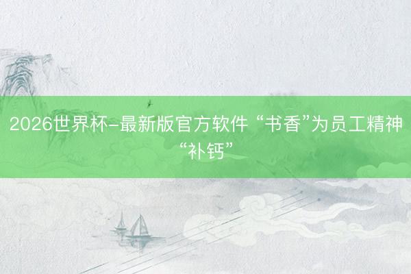 2026世界杯-最新版官方软件 “书香”为员工精神“补钙”