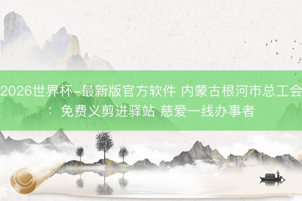 2026世界杯-最新版官方软件 内蒙古根河市总工会：免费义剪进驿站 慈爱一线办事者