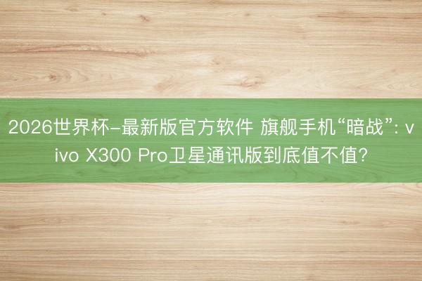 2026世界杯-最新版官方软件 旗舰手机“暗战”: vivo X300 Pro卫星通讯版到底值不值?