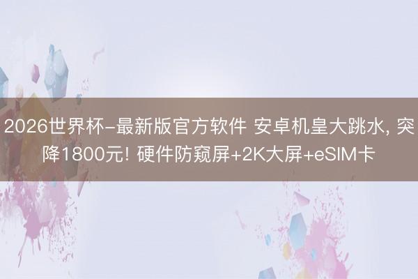 2026世界杯-最新版官方软件 安卓机皇大跳水， 突降1800元! 硬件防窥屏+2K大屏+eSIM卡