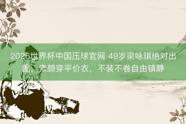 2026世界杯中国压球官网 49岁梁咏琪绝对出圈,素颜穿平价衣,不装不卷自由镇静