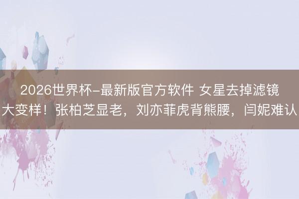2026世界杯-最新版官方软件 女星去掉滤镜大变样!张柏芝显老,刘亦菲虎背熊腰,闫妮难认