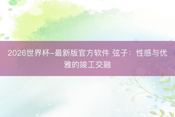 2026世界杯-最新版官方软件 弦子:性感与优雅的竣工交融