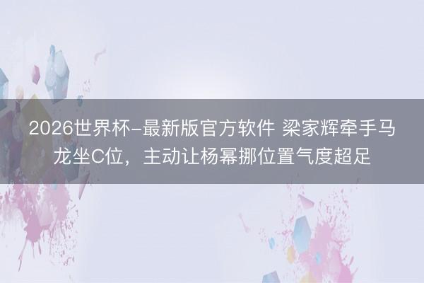 2026世界杯-最新版官方软件 梁家辉牵手马龙坐C位，主动让杨幂挪位置气度超足