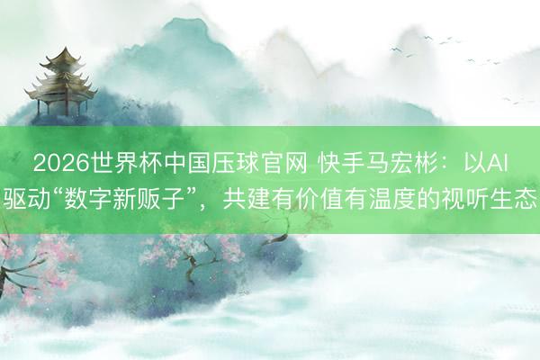 2026世界杯中国压球官网 快手马宏彬：以AI驱动“数字新贩子”，共建有价值有温度的视听生态