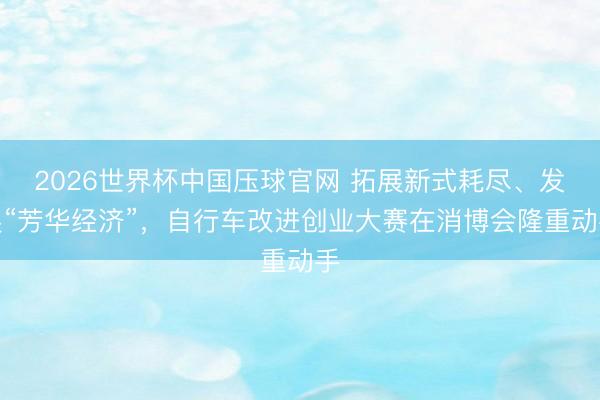 2026世界杯中国压球官网 拓展新式耗尽、发展“芳华经济”,自行车改进创业大赛在消博会隆重动手