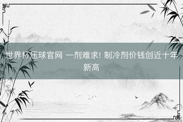 世界杯压球官网 一剂难求! 制冷剂价钱创近十年新高