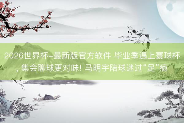 2026世界杯-最新版官方软件 毕业季遇上寰球杯， 集会聊球更对味! 马明宇陪球迷过“足”瘾