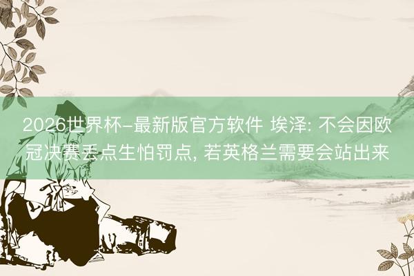 2026世界杯-最新版官方软件 埃泽: 不会因欧冠决赛丢点生怕罚点, 若英格兰需要会站出来