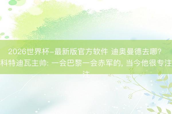 2026世界杯-最新版官方软件 迪奥曼德去哪? 科特迪瓦主帅: 一会巴黎一会赤军的, 当今他很专注