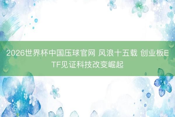 2026世界杯中国压球官网 风浪十五载 创业板ETF见证科技改变崛起