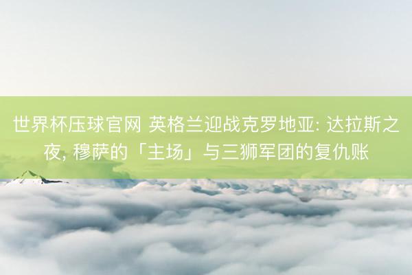世界杯压球官网 英格兰迎战克罗地亚: 达拉斯之夜， 穆萨的「主场」与三狮军团的复仇账