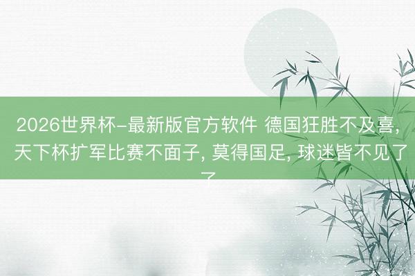 2026世界杯-最新版官方软件 德国狂胜不及喜, 天下杯扩军比赛不面子, 莫得国足, 球迷皆不见了