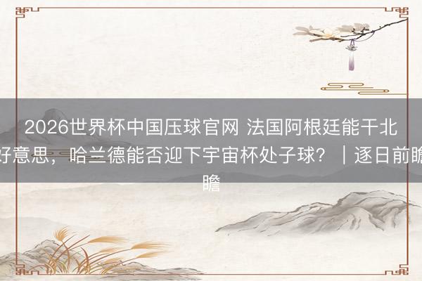 2026世界杯中国压球官网 法国阿根廷能干北好意思，哈兰德能否迎下宇宙杯处子球？｜逐日前瞻