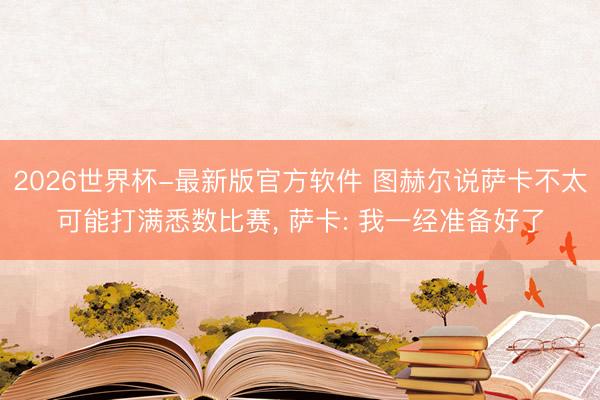 2026世界杯-最新版官方软件 图赫尔说萨卡不太可能打满悉数比赛, 萨卡: 我一经准备好了