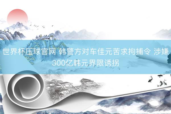 世界杯压球官网 韩警方对车佳元苦求拘捕令 涉嫌300亿韩元界限诱拐